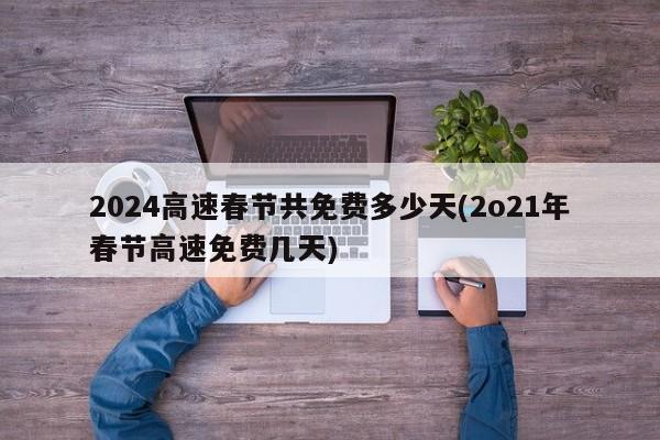 2024高速春节共免费多少天(2o21年春节高速免费几天)
