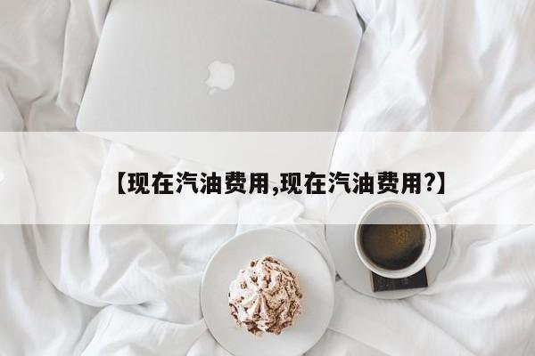 【现在汽油费用,现在汽油费用?】
