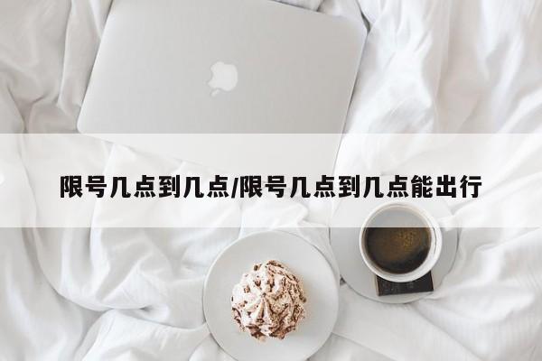 限号几点到几点/限号几点到几点能出行