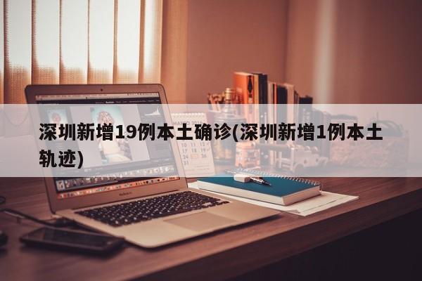 深圳新增19例本土确诊(深圳新增1例本土轨迹)