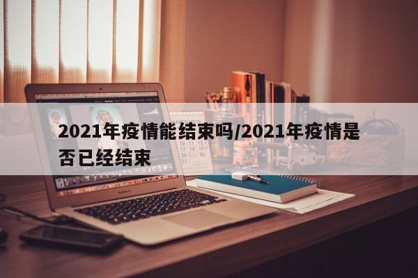 2021年疫情能结束吗/2021年疫情是否已经结束