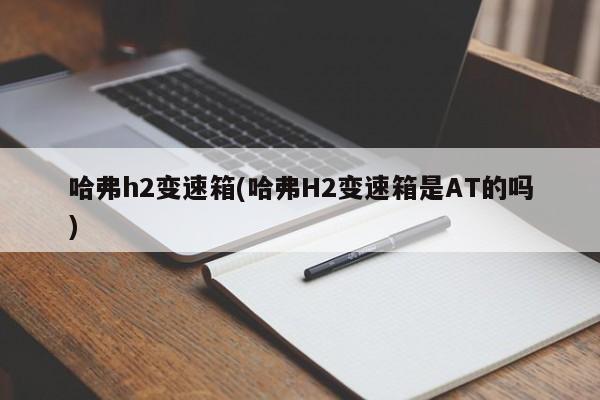 哈弗h2变速箱(哈弗H2变速箱是AT的吗)