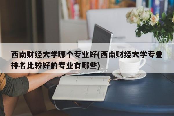 西南财经大学哪个专业好(西南财经大学专业排名比较好的专业有哪些)