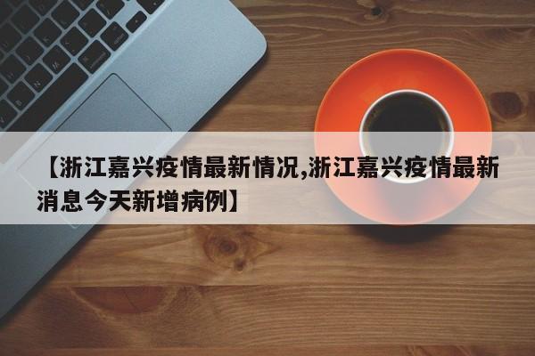 【浙江嘉兴疫情最新情况,浙江嘉兴疫情最新消息今天新增病例】