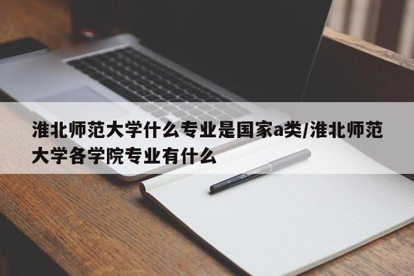 淮北师范大学什么专业是国家a类/淮北师范大学各学院专业有什么