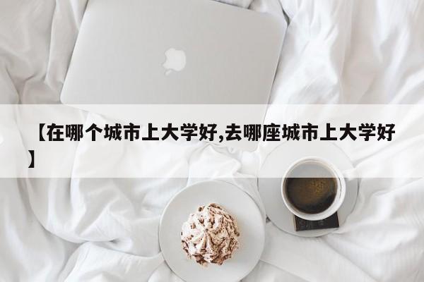 【在哪个城市上大学好,去哪座城市上大学好】