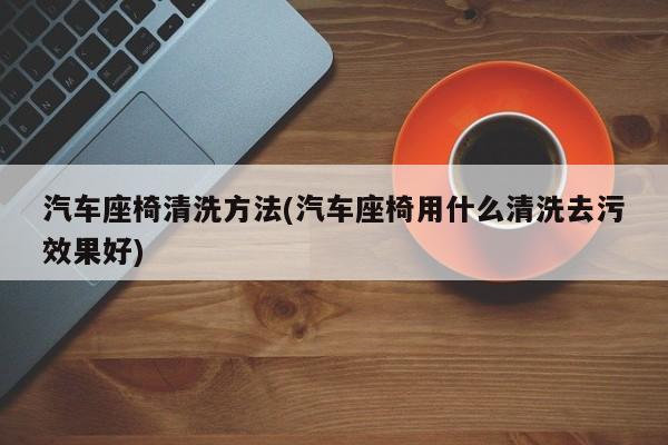 汽车座椅清洗方法(汽车座椅用什么清洗去污效果好)