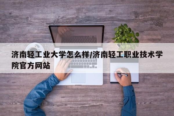 济南轻工业大学怎么样/济南轻工职业技术学院官方网站