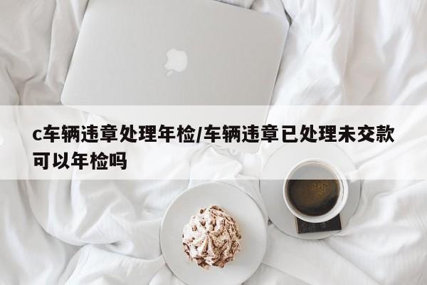 c车辆违章处理年检/车辆违章已处理未交款可以年检吗