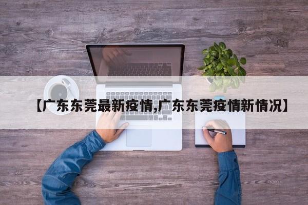 【广东东莞最新疫情,广东东莞疫情新情况】
