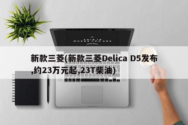 新款三菱(新款三菱Delica D5发布,约23万元起,23T柴油)