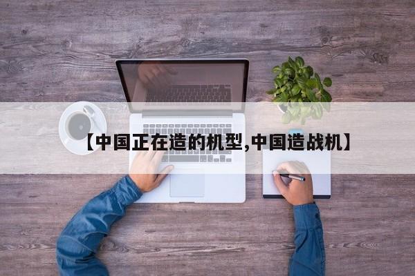 【中国正在造的机型,中国造战机】