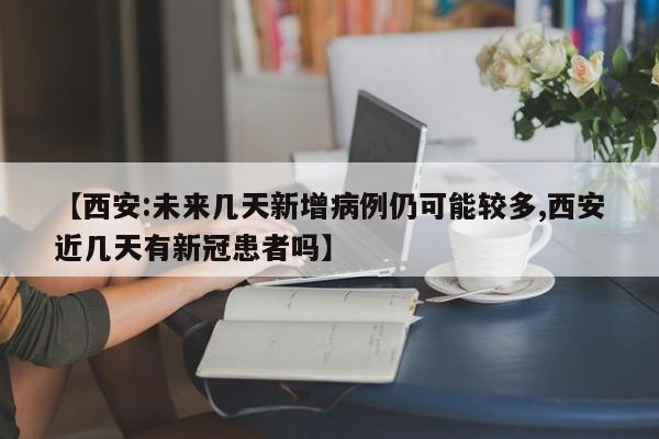 【西安:未来几天新增病例仍可能较多,西安近几天有新冠患者吗】