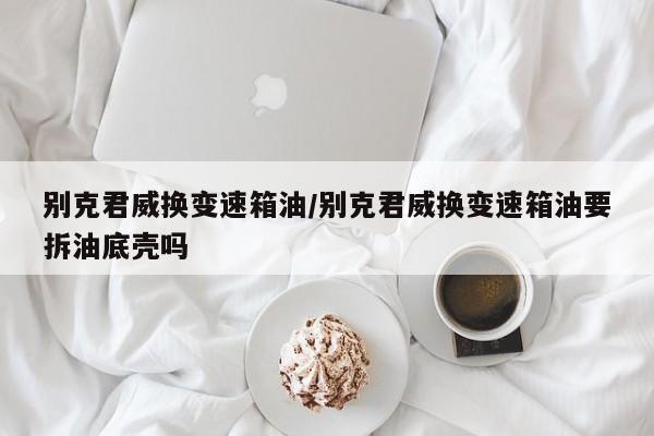 别克君威换变速箱油/别克君威换变速箱油要拆油底壳吗