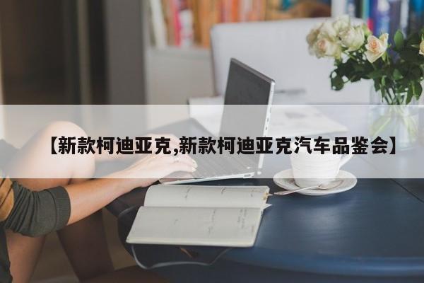 【新款柯迪亚克,新款柯迪亚克汽车品鉴会】