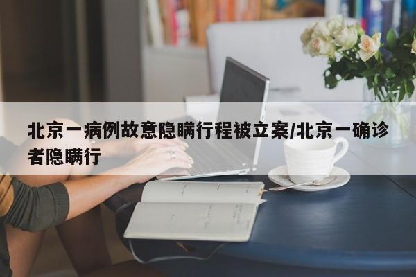 北京一病例故意隐瞒行程被立案/北京一确诊者隐瞒行
