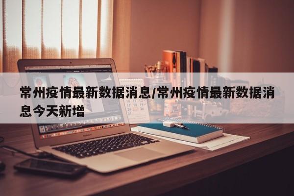 常州疫情最新数据消息/常州疫情最新数据消息今天新增