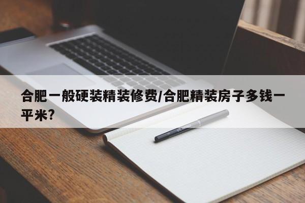 合肥一般硬装精装修费/合肥精装房子多钱一平米?