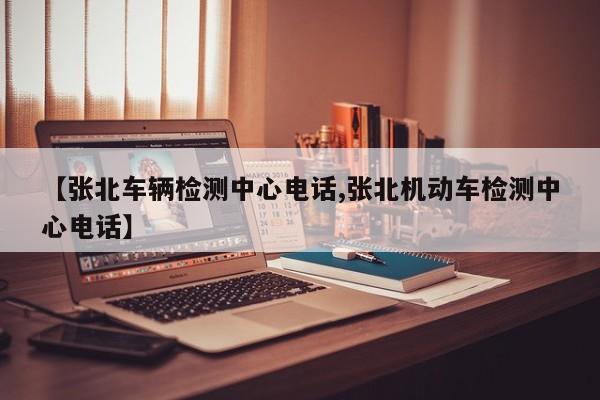 【张北车辆检测中心电话,张北机动车检测中心电话】