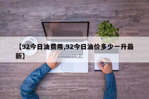 【92今日油费用,92今日油价多少一升最新】