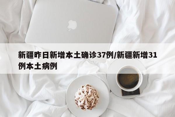 新疆昨日新增本土确诊37例/新疆新增31例本土病例