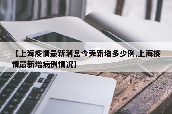 【上海疫情最新消息今天新增多少例,上海疫情最新增病例情况】