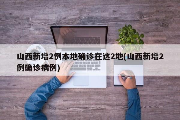 山西新增2例本地确诊在这2地(山西新增2例确诊病例)