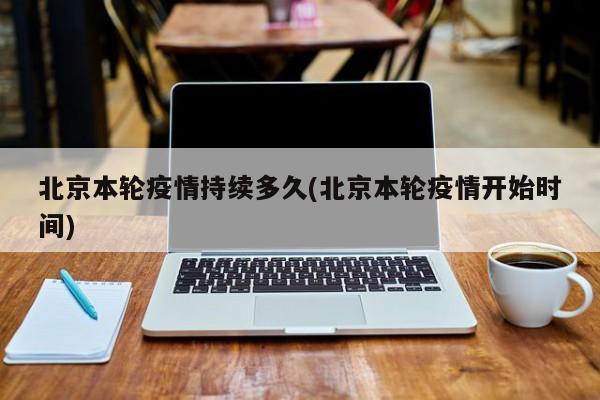 北京本轮疫情持续多久(北京本轮疫情开始时间)