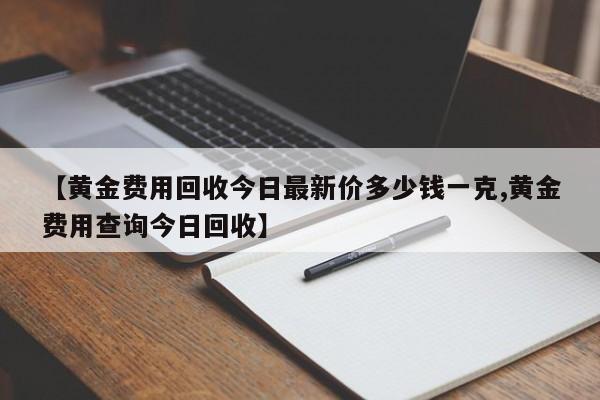【黄金费用回收今日最新价多少钱一克,黄金费用查询今日回收】