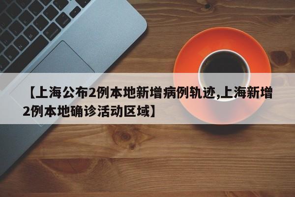 【上海公布2例本地新增病例轨迹,上海新增2例本地确诊活动区域】