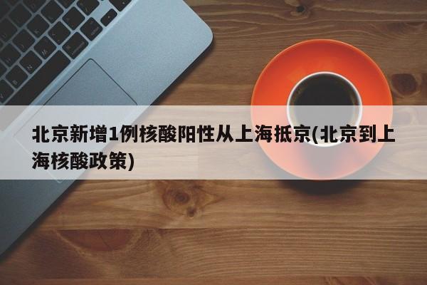 北京新增1例核酸阳性从上海抵京(北京到上海核酸政策)