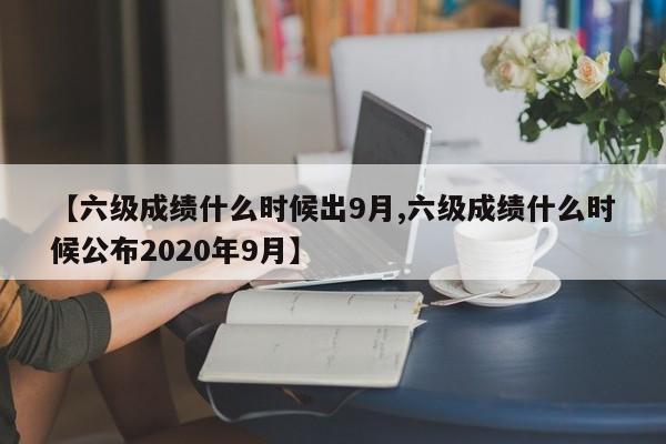 【六级成绩什么时候出9月,六级成绩什么时候公布2020年9月】