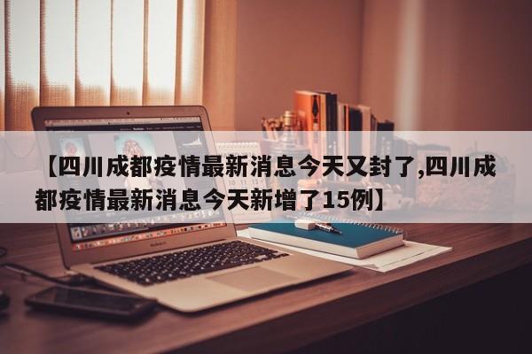 【四川成都疫情最新消息今天又封了,四川成都疫情最新消息今天新增了15例】