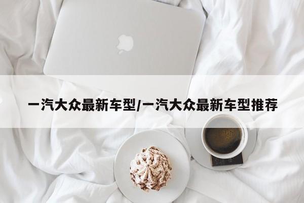 一汽大众最新车型/一汽大众最新车型推荐