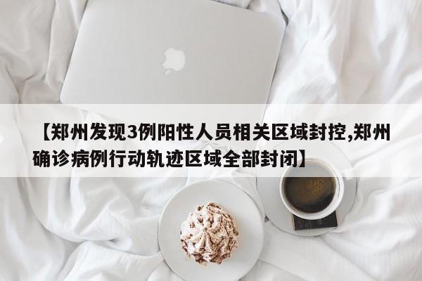 【郑州发现3例阳性人员相关区域封控,郑州确诊病例行动轨迹区域全部封闭】