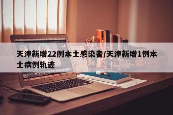 天津新增22例本土感染者/天津新增1例本土病例轨迹