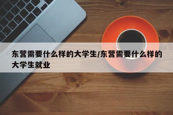 东营需要什么样的大学生/东营需要什么样的大学生就业