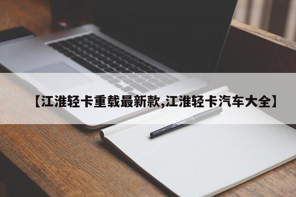 【江淮轻卡重载最新款,江淮轻卡汽车大全】