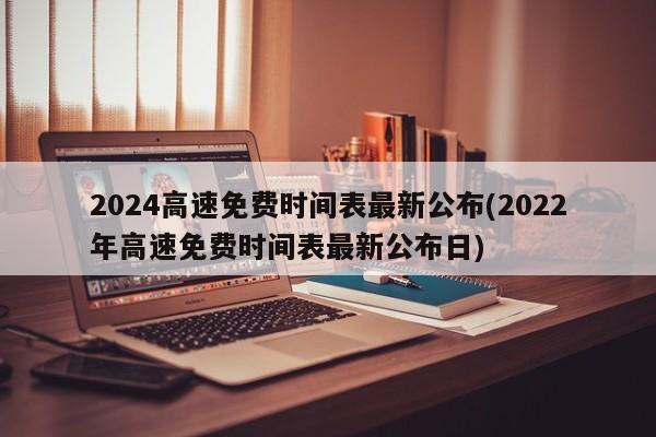 2024高速免费时间表最新公布(2022年高速免费时间表最新公布日)