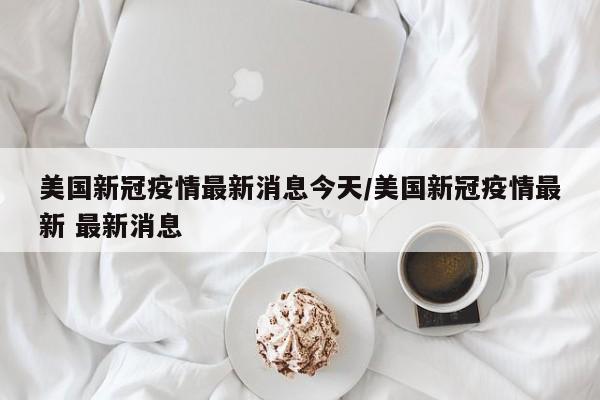 美国新冠疫情最新消息今天/美国新冠疫情最新 最新消息