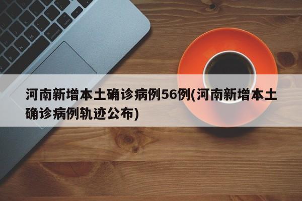 河南新增本土确诊病例56例(河南新增本土确诊病例轨迹公布)