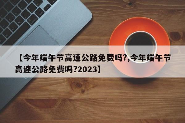 【今年端午节高速公路免费吗?,今年端午节高速公路免费吗?2023】