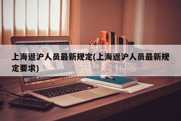 上海返沪人员最新规定(上海返沪人员最新规定要求)