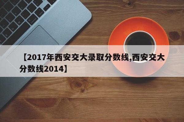 【2017年西安交大录取分数线,西安交大分数线2014】